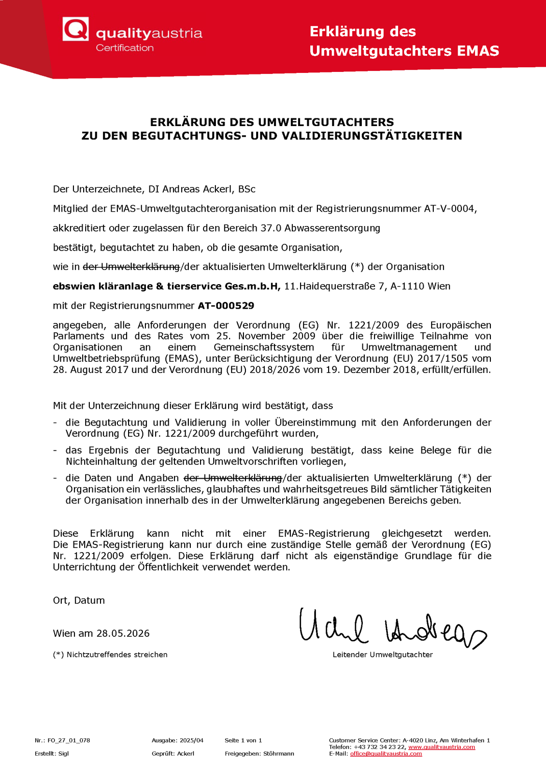 Das Bild zeigt die "Erklärung des Umweltgutachters " zur vorliegenden Umwelterklärung. Die Erklärung steht auf dem Briefpapier der "Quality Austria Certification GmbH", das in einer roten Kopfzeile links in Weiß das Logo der Firma zeigt. Rechts in der Kopfzeile steht in weißer Schrift "Erklärung des Umweltgutachters EMAS". Dann folgt der Lauftext: "ERKLÄRUNG DES UMWELTGUTACHTERS
ZU DEN BEGUTACHTUNGS- UND VALIDIERUNGSTÄTIGKEITEN

Der Unterzeichnete, DI Andreas Ackerl, BSc
Mitglied der EMAS-Umweltgutachterorganisation mit der Registrierungsnummer AT-V-0004,
akkreditiert oder zugelassen für den Bereich 37.0 Abwasserentsorgung
bestätigt, begutachtet zu haben, ob die gesamte Organisation,
wie in der aktualisierten Umwelterklärung der Organisation
ebswien kläranlage & tierservice Ges.m.b.H, 11.Haidequerstraße 7, A-1110 Wien
mit der Registrierungsnummer AT-000529
angegeben, alle Anforderungen der Verordnung (EG) Nr. 1221/2009 des Europäischen Parlaments und des Rates vom 25. November 2009 über die freiwillige Teilnahme von Organisationen an einem Gemeinschaftssystem für Umweltmanagement und Umweltbetriebsprüfung (EMAS), unter Berücksichtigung der Verordnung (EU) 2017/1505 vom 28. August 2017 und der Verordnung (EU) 2018/2026 vom 19. Dezember 2018, erfüllt/erfüllen.

Mit der Unterzeichnung dieser Erklärung wird bestätigt, dass
- die Begutachtung und Validierung in voller Übereinstimmung mit den Anforderungen der Verordnung (EG) Nr. 1221/2009 durchgeführt wurden,
- das Ergebnis der Begutachtung und Validierung bestätigt, dass keine Belege für die Nichteinhaltung der geltenden Umweltvorschriften vorliegen,
- die Daten und Angaben der aktualisierten Umwelterklärung der Organisation ein verlässliches, glaubhaftes und wahrheitsgetreues Bild sämtlicher Tätigkeiten der Organisation innerhalb des in der Umwelterklärung angegebenen Bereichs geben.

Diese Erklärung kann nicht mit einer EMAS-Registrierung gleichgesetzt werden.
Die EMAS-Registrierung kann nur durch eine zuständige Stelle gemäß der Verordnung (EG)
Nr. 1221/2009 erfolgen. Diese Erklärung darf nicht als eigenständige Grundlage für die Unterrichtung der Öffentlichkeit verwendet werden.

Ort, Datum

Wien am 28.05.2026"

Rechts unten ist das Dokument mit der Unterschrift von Andreas Ackerl unterzeichnet, darunter steht seine Funktionsbezeichnung "Leitender Umweltgutachter".

Die Fußzeile des Dokuments enthält interne Vermerke der Quality Austria Certification GmbH und folgenden Angaben zur Erreichbarkeit: Customer Service Center: A-4020 Linz, Am Winterhafen 1
Telefon: +43 732 34 23 22, www.qualityaustria.com 
E-Mail: office@qualityaustria.com